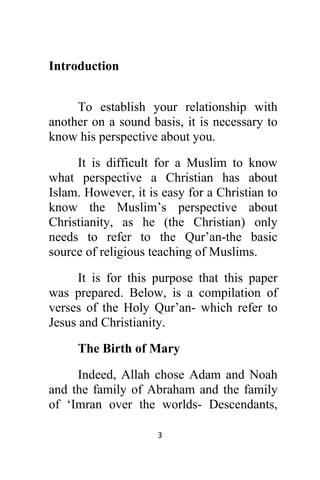 3 
 
Introduction
To establish your relationship with
another on a sound basis, it is necessary to
know his perspective about you.
It is difficult for a Muslim to know
what perspective a Christian has about
Islam. However, it is easy for a Christian to
know the Muslim’s perspective about
Christianity, as he (the Christian) only
needs to refer to the Qur’an-the basic
source of religious teaching of Muslims.
It is for this purpose that this paper
was prepared. Below, is a compilation of
verses of the Holy Qur’an- which refer to
Jesus and Christianity.
The Birth of Mary
Indeed, Allah chose Adam and Noah
and the family of Abraham and the family
of ‘Imran over the worlds- Descendants,
 