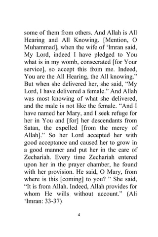 4 
 
some of them from others. And Allah is All
Hearing and All Knowing. [Mention, O
Muhammad], when the wife of ‘lmran said,
My Lord, indeed I have pledged to You
what is in my womb, consecrated [for Your
service], so accept this from me. Indeed,
You are the All Hearing, the All knowing.”
But when she delivered her, she said, “My
Lord, I have delivered a female.” And Allah
was most knowing of what she delivered,
and the male is not like the female. “And I
have named her Mary, and I seek refuge for
her in You and [for] her descendants from
Satan, the expelled [from the mercy of
Allah].” So her Lord accepted her with
good acceptance and caused her to grow in
a good manner and put her in the care of
Zechariah. Every time Zechariah entered
upon her in the prayer chamber, he found
with her provision. He said, O Mary, from
where is this [coming] to you? ” She said,
“It is from Allah. Indeed, Allah provides for
whom He wills without account.” (Ali
‘Imran: 33-37)
 