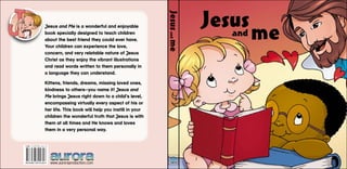 www.auroraproduction.com
Jesus
and me
Jesus
and
me
Jesus and Me is a wonderful and enjoyable
book specially designed to teach children
about the best friend they could ever have.
Your children can experience the love,
concern, and very relatable nature of Jesus
Christ as they enjoy the vibrant illustrations
and read words written to them personally in
a language they can understand.
Kittens, friends, dreams, missing loved ones,
kindness to others—you name it! Jesus and
Me brings Jesus right down to a child’s level,
encompassing virtually every aspect of his or
her life. This book will help you instill in your
children the wonderful truth that Jesus is with
them at all times and He knows and loves
them in a very personal way.
ISBN 3-03730-161-9
A-EN-BC-DV-018-H
 