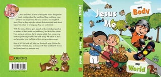 my
World
Body
my
Jesus and Me is a series of enjoyable books designed to
teach children about the best friend they could ever have.
Children can experience the love, concern, and insight of
Jesus Christ as they enjoy the vibrant illustrations and read about
topics they relate to in language they can understand.
With this book, children gain a godly and practical perspective
on matters of their health and well-being, and that of the planet.
From eating a nutritious diet to playing safely, from conserving
water to protecting wildlife, this book brings the nature of Jesus
and principles from the Bible to life in an up-to-date manner.
Most of all, this book will help you share with your children the
wonderful truth that Jesus is always with them and that He knows
and loves them in a personal way.
A - E N - B C - J M - 0 0 2 - H
www.auroraproduction.com
Jesus
Me
and
Jesus
and
Me

My
Body,
My
World
I S B N 9 7 8 - 3 - 0 3 7 3 0 - 6 8 9 - 5
9 783037 306895
 