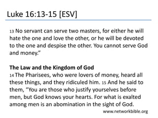 Luke 16:13-15 [ESV]
13 No servant can serve two masters, for either he will
hate the one and love the other, or he will be devoted
to the one and despise the other. You cannot serve God
and money.”
The Law and the Kingdom of God
14 The Pharisees, who were lovers of money, heard all
these things, and they ridiculed him. 15 And he said to
them, “You are those who justify yourselves before
men, but God knows your hearts. For what is exalted
among men is an abomination in the sight of God.
www.networkbible.org
 