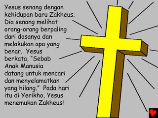 Yesus senang dengan
kehidupan baru Zakheus.
Dia senang melihat
orang-orang berpaling
dari dosanya dan
melakukan apa yang
benar. Yesus
berkata, “Sebab
Anak Manusia
datang untuk mencari
dan menyelamatkan
yang hilang.” Pada hari
itu di Yerikho, Yesus
menemukan Zakheus!
 