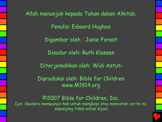 Allah menunjuk kepada Tuhan dalam Alkitab.
Penulis: Edward Hughes
Digambar oleh : Janie Forest
Disadur oleh: Ruth Klassen
Diterjemahkan oleh: Widi Astuti
Diproduksi oleh: Bible for Children
www.M1914.org
©2007 Bible for Children, Inc.
Ijin: Saudara mempunyai hak untuk mengkopi atau mencetak cerita ini,
sepanjang tidak untuk dijual.
 