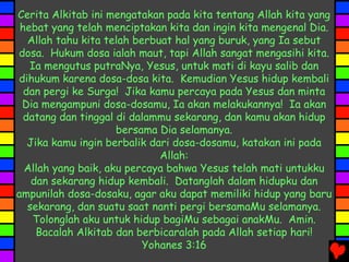 Cerita Alkitab ini mengatakan pada kita tentang Allah kita yang
hebat yang telah menciptakan kita dan ingin kita mengenal Dia.
Allah tahu kita telah berbuat hal yang buruk, yang Ia sebut
dosa. Hukum dosa ialah maut, tapi Allah sangat mengasihi kita.
Ia mengutus putraNya, Yesus, untuk mati di kayu salib dan
dihukum karena dosa-dosa kita. Kemudian Yesus hidup kembali
dan pergi ke Surga! Jika kamu percaya pada Yesus dan minta
Dia mengampuni dosa-dosamu, Ia akan melakukannya! Ia akan
datang dan tinggal di dalammu sekarang, dan kamu akan hidup
bersama Dia selamanya.
Jika kamu ingin berbalik dari dosa-dosamu, katakan ini pada
Allah:
Allah yang baik, aku percaya bahwa Yesus telah mati untukku
dan sekarang hidup kembali. Datanglah dalam hidupku dan
ampunilah dosa-dosaku, agar aku dapat memiliki hidup yang baru
sekarang, dan suatu saat nanti pergi bersamaMu selamanya.
Tolonglah aku untuk hidup bagiMu sebagai anakMu. Amin.
Bacalah Alkitab dan berbicaralah pada Allah setiap hari!
Yohanes 3:16
 
