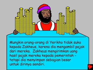 Mungkin orang-orang di Yerikho tidak suka
kepada Zakheus, karena dia mengambil pajak
dari mereka. Zakheus mengirimkan uang
hasil pajak mereka kepada pemerintah -
tetapi dia menyimpan sebagian besar
untuk dirinya sendiri.
 