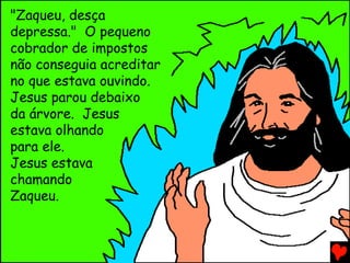 "Zaqueu, desça
depressa." O pequeno
cobrador de impostos
não conseguia acreditar
no que estava ouvindo.
Jesus parou debaixo
da árvore. Jesus
estava olhando
para ele.
Jesus estava
chamando
Zaqueu.
 