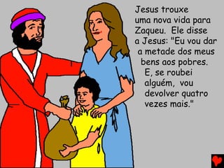 Jesus trouxe
uma nova vida para
Zaqueu. Ele disse
a Jesus: "Eu vou dar
a metade dos meus
bens aos pobres.
E, se roubei
alguém, vou
devolver quatro
vezes mais."
 