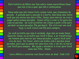 Esta história da Bíblia nos fala sobre nosso maravilhoso Deus
que nos criou e quer que nós o conheçamos.
Deus sabe que nós temos feito coisas ruins, que chamamos de
pecado. A punição para o pecado é a morte, mas Deus ama tanto
você que ele enviou seu único filho, Jesus, para morrer na cruz e
pagar pelos nossos pecados. Jesus voltou a viver e foi para sua
casa no paraíso. Se você acreditar em Jesus e pedir a Ele para
perdoar os seus pecados, Ele perdoará. Ele virá viver em você
hoje, e você viverá com Ele para sempre.
Se você acredita que isso é verdade, diga isso ao nosso Deus:
Querido Jesus, eu acredito que Você é Deus, e se transformou
em homem para morrer por meus pecados, e agora Você está
vivo de novo. Por favor, entre em minha vida e perdoe meus
pecados, para que eu possa ter uma nova vida, e um dia vá morar
com Você para sempre. Me ajude a obedecer e viver para Você
como seu filho. Amem.
Leia a Bíblia e converse com Deus todos os dias! João 3.16
 