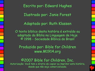 Escrito por: Edward Hughes
Ilustrado por: Janie Forest
Adaptado por: Ruth Klassen
O texto bíblico desta história é extraído ou
adaptado da Bíblia na Linguagem de Hoje
© 1998 - Sociedade Bíblica do Brasil
Produzido por: Bible for Children
www.M1914.org
©2007 Bible for Children, Inc.
Autorização: Você tem o diretio de copiar ou imprimir esta história,
desde que não seja comercializado.
 