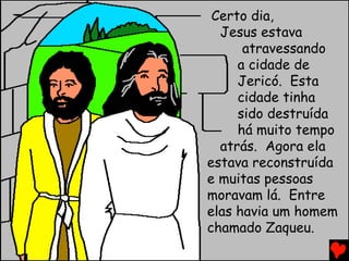 Certo dia,
Jesus estava
atravessando
a cidade de
Jericó. Esta
cidade tinha
sido destruída
há muito tempo
atrás. Agora ela
estava reconstruída
e muitas pessoas
moravam lá. Entre
elas havia um homem
chamado Zaqueu.
 