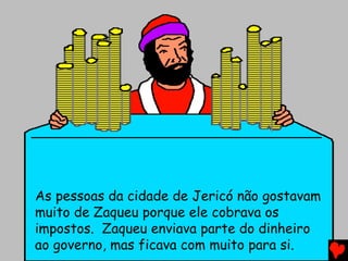 As pessoas da cidade de Jericó não gostavam
muito de Zaqueu porque ele cobrava os
impostos. Zaqueu enviava parte do dinheiro
ao governo, mas ficava com muito para si.
 
