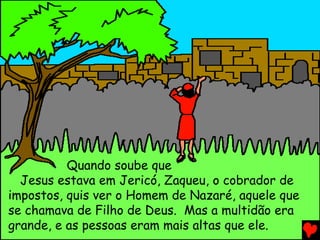 Quando soube que
Jesus estava em Jericó, Zaqueu, o cobrador de
impostos, quis ver o Homem de Nazaré, aquele que
se chamava de Filho de Deus. Mas a multidão era
grande, e as pessoas eram mais altas que ele.
 