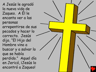 A Jesús le agradó
la nueva vida de
Zaqueo. A Él le
encanta ver a las
personas
arrepentirse de sus
pecados y hacer lo
correcto. Jesús
dijo, “El Hijo del
Hombre vino a
buscar y a salvar lo
que se había
perdido.” Aquel día
en Jericó, ¡Jesús lo
encontró a Zaqueo!
 