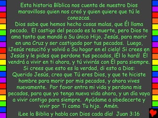 Esta historia Bíblica nos cuenta de nuestro Dios
     maravilloso quien nos creó y quien quiere que tú le
                           conozcas.
   Dios sabe que hemos hecho cosas malas, que Él llama
 pecado. El castigo del pecado es la muerte, pero Dios te
 ama tanto que mandó a Su único Hijo, Jesús, para morir
   en una Cruz y ser castigado por tus pecados. Luego,
¡Jesús resucitó y volvió a Su hogar en el cielo! Si crees en
 Jesús y le pides que perdone tus pecados, ¡Él lo hará! Él
vendrá a vivir en ti ahora, y tú vivirás con Él para siempre.
       Si crees que esto es la verdad, di esto a Dios:
  Querido Jesús, creo que Tú eres Dios, y que te hiciste
     hombre para morir por mis pecados, y ahora vives
    nuevamente. Por favor entra mi vida y perdona mis
pecados, para que yo tenga nueva vida ahora, y un día vaya
  a vivir contigo para siempre. Ayúdame a obedecerte y
              vivir por Ti como Tu hijo. Amén.
     ¡Lee la Biblia y habla con Dios cada día! Juan 3:16
 