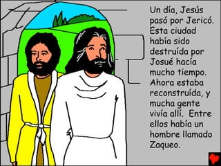 Un día, Jesús
pasó por Jericó.
Esta ciudad
había sido
destruída por
Josué hacía
mucho tiempo.
Ahora estaba
reconstruída, y
mucha gente
vivía allí. Entre
ellos había un
hombre llamado
Zaqueo.
 