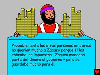 Probablemente las otras personas en Jericó
no querían mucho a Zaqueo porque él les
cobraba los impuestos. Zaqueo mandaba
parte del dinero al gobierno – pero se
guardaba mucho para él.
 