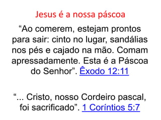 Jesus é a nossa páscoa
“Ao comerem, estejam prontos
para sair: cinto no lugar, sandálias
nos pés e cajado na mão. Comam
apressadamente. Esta é a Páscoa
do Senhor”. Êxodo 12:11
“... Cristo, nosso Cordeiro pascal,
foi sacrificado”. 1 Coríntios 5:7
 