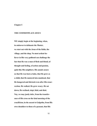 Chapter I
THE COMMONPLACE JESUS
WE simply begin at the beginning, when,
in endeavor to delineate the Master,
we start out with the Jesus of the fields, the
village, and the shop. No most ardent be-
liever in His very godhood can challenge the
fact that He was a man of flesh and blood, of
thought and feeling, of action and passion,
quite like His neighbors. His annals assure
us that He was born a babe, that He grew as
a child, that He matured into manhood, that
He hungered and thirsted even after His resur-
rection. He walked. He grew weary. He sat
down, He reclined, slept, bled, and died.
Nay, we may justly infer, from the transfer-
ence of His cross on the fatal morning of the
crucifixion, in the ascent to Golgotha, from His
own shoulders to those of a peasant, that His
10
 