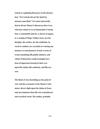 sented as explaining His power in the declara-
tion, "For God giveth not the Spirit by
measure unto Him!" It is most noteworthy
that in all our Master's discourses there is no
reference whatever to an Immaculate Concep-
tion, a remarkable nativity, a chorus of angels,
or a coming of Magi. Neither Jesus, nor the
disciples, the scribes, nor the multitude, by
word or conduct, are recorded as evincing any
memory or consciousness of such a series of
events antedating His public ministry, and
which, if historical, would seemingly have
been of important bearing in their eyes
upon His claims, His authority, and His suc-
cess.
The Book of Acts furnishing us the point of
view and the averments of the Master's inti-
mates, throws light upon the claims of Jesus
only less luminous than His own remembered
and recorded words. The author, probably
101
 