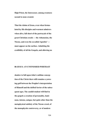 High Priest, the Intercessor, among creatures
second to none created.
That the claims of Jesus, even when formu-
lated by His disciples and warmest admirers
when alive, fall short of the portrayals of the
great Christian creeds — the Athanasian, the
Nicene, and even the so-called Apostles' —
must appear on the surface. Admitting the
credibility of all the Gospels, and allowing no
88 JESUS: AN UNFINISHED PORTRAIT
shadow to fall upon John's sublime concep-
tion of the Christ there still remains a yawn-
ing gulf between the Prophet's interpretation
of Himself and the deified Savior of the subse-
quent ages. The candid student will find in
the gospels a creation of personality, lumi-
nous, intense, unique, but quite other than the
metaphysical subtlety of the Nicene creed, of
the monophysite controversy, or of modern
104
 