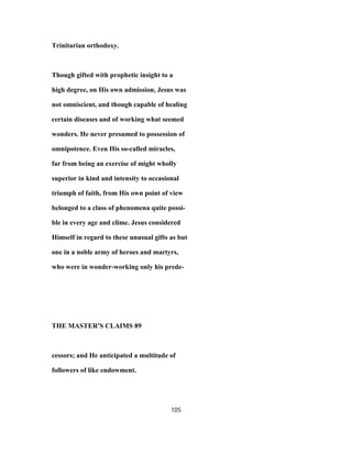 Trinitarian orthodoxy.
Though gifted with prophetic insight to a
high degree, on His own admission, Jesus was
not omniscient, and though capable of healing
certain diseases and of working what seemed
wonders. He never presumed to possession of
omnipotence. Even His so-called miracles,
far from being an exercise of might wholly
superior in kind and intensity to occasional
triumph of faith, from His own point of view
belonged to a class of phenomena quite possi-
ble in every age and clime. Jesus considered
Himself in regard to these unusual gifts as but
one in a noble army of heroes and martyrs,
who were in wonder-working only his prede-
THE MASTER'S CLAIMS 89
cessors; and He anticipated a multitude of
followers of like endowment.
105
 
