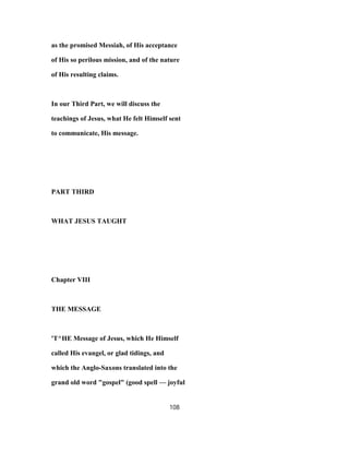 as the promised Messiah, of His acceptance
of His so perilous mission, and of the nature
of His resulting claims.
In our Third Part, we will discuss the
teachings of Jesus, what He felt Himself sent
to communicate, His message.
PART THIRD
WHAT JESUS TAUGHT
Chapter VIII
THE MESSAGE
'T^HE Message of Jesus, which He Himself
called His evangel, or glad tidings, and
which the Anglo-Saxons translated into the
grand old word "gospel" (good spell — joyful
108
 