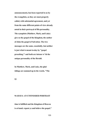 announcement), has been reported to us by
the evangelists, as they are most properly
called, with substantial agreement, and yet
from the same different points of view already
noted in their portrayal of His personality.
The synoptists (Matthew, Mark, and Luke)
give us the gospel of the Kingdom, the author
of John the gospel of Salvation. The two
messages are the same, essentially, but neither
is just what is meant to-day by "gospel
preaching,'* and both are intense w^th the
unique personality of the Herald.
In Matthew, Mark, and Luke, the glad
tidings are summed up in the words, "The
93
94 JESUS: AN UNFINISHED PORTRAIT
time is fulfilled and the Kingdom of Heaven
is at hand: repent ye and believe the gospel."
109
 