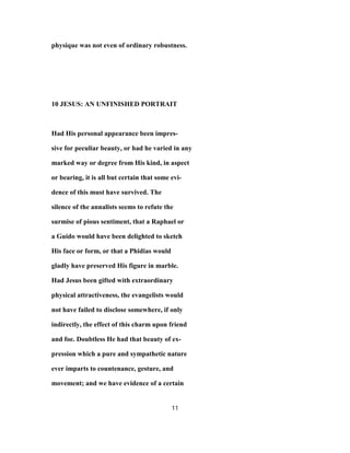 physique was not even of ordinary robustness.
10 JESUS: AN UNFINISHED PORTRAIT
Had His personal appearance been impres-
sive for peculiar beauty, or had he varied in any
marked way or degree from His kind, in aspect
or bearing, it is all but certain that some evi-
dence of this must have survived. The
silence of the annalists seems to refute the
surmise of pious sentiment, that a Raphael or
a Guido would have been delighted to sketch
His face or form, or that a Phidias would
gladly have preserved His figure in marble.
Had Jesus been gifted with extraordinary
physical attractiveness, the evangelists would
not have failed to disclose somewhere, if only
indirectly, the effect of this charm upon friend
and foe. Doubtless He had that beauty of ex-
pression which a pure and sympathetic nature
ever imparts to countenance, gesture, and
movement; and we have evidence of a certain
11
 