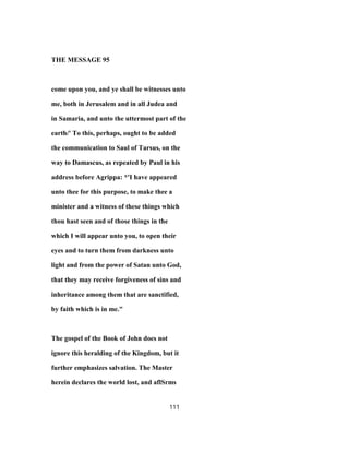 THE MESSAGE 95
come upon you, and ye shall be witnesses unto
me, both in Jerusalem and in all Judea and
in Samaria, and unto the uttermost part of the
earth/' To this, perhaps, ought to be added
the communication to Saul of Tarsus, on the
way to Damascus, as repeated by Paul in his
address before Agrippa: *'I have appeared
unto thee for this purpose, to make thee a
minister and a witness of these things which
thou hast seen and of those things in the
which I will appear unto you, to open their
eyes and to turn them from darkness unto
light and from the power of Satan unto God,
that they may receive forgiveness of sins and
inheritance among them that are sanctified,
by faith which is in me."
The gospel of the Book of John does not
ignore this heralding of the Kingdom, but it
further emphasizes salvation. The Master
herein declares the world lost, and aflSrms
111
 