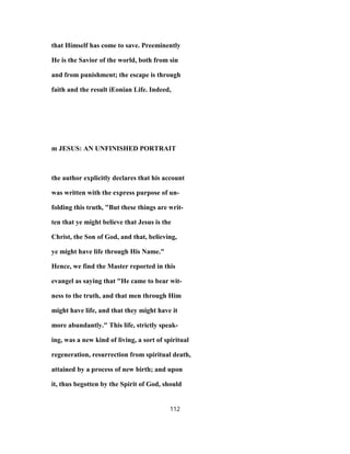 that Himself has come to save. Preeminently
He is the Savior of the world, both from sin
and from punishment; the escape is through
faith and the result iEonian Life. Indeed,
m JESUS: AN UNFINISHED PORTRAIT
the author explicitly declares that his account
was written with the express purpose of un-
folding this truth, "But these things are writ-
ten that ye might believe that Jesus is the
Christ, the Son of God, and that, believing,
ye might have life through His Name."
Hence, we find the Master reported in this
evangel as saying that "He came to bear wit-
ness to the truth, and that men through Him
might have life, and that they might have it
more abundantly." This life, strictly speak-
ing, was a new kind of living, a sort of spiritual
regeneration, resurrection from spiritual death,
attained by a process of new birth; and upon
it, thus begotten by the Spirit of God, should
112
 