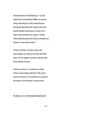 Well said Henry Ward Beecher, *' Creed-
makers have treated their Bibles as men do
sheep, shearing the wool to make thread,
dyeing the thread for the shuttle, and work-
ing the shuttle in the loom, to create every
fabric that invention can conceive, all the
while declaring that these fabrics and patterns
all grew on the sheep's back."
It does not follow, of course, that well-
spun dogmas are untrue, but only that these
must rest for support on other evidence than
the teachings of Jesus.
Just here, however, a caution is in order.
There is some danger that the critic, in the
interest of fairness, will attribute too much to
the silences of the Master. It must not be
98 JESUS: AN UNFINISHED PORTRAIT
114
 