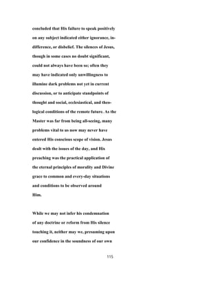 concluded that His failure to speak positively
on any subject indicated either ignorance, in-
difference, or disbelief. The silences of Jesus,
though in some cases no doubt significant,
could not always have been so; often they
may have indicated only unwillingness to
illumine dark problems not yet in current
discussion, or to anticipate standpoints of
thought and social, ecclesiastical, and theo-
logical conditions of the remote future. As the
Master was far from being all-seeing, many
problems vital to us now may never have
entered His conscious scope of vision. Jesus
dealt with the issues of the day, and His
preaching was the practical application of
the eternal principles of morality and Divine
grace to common and every-day situations
and conditions to be observed around
Him.
While we may not infer his condemnation
of any doctrine or reform from His silence
touching it, neither may we, presuming upon
our confidence in the soundness of our own
115
 