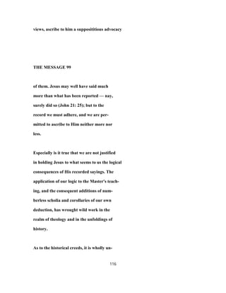 views, ascribe to him a supposititious advocacy
THE MESSAGE 99
of them. Jesus may well have said much
more than what has been reported — nay,
surely did so (John 21: 25); but to the
record we must adhere, and we are per-
mitted to ascribe to Him neither more nor
less.
Especially is it true that we are not justified
in holding Jesus to what seems to us the logical
consequences of His recorded sayings. The
application of our logic to the Master's teach-
ing, and the consequent additions of num-
berless scholia and corollaries of our own
deduction, has wrought wild work in the
realm of theology and in the unfoldings of
history.
As to the historical creeds, it is wholly un-
116
 