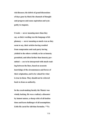 rial diseases; the debris of grand discussions
of days gone by block the channels of thought
and progress and cause aspiration and sym-
pathy to stagnate.
Creeds — never meaning more than they
say, as their wording was the language of di-
plomacy — never meaning as much even as they
seem to say, their articles having resulted
from compromise and each party having
yielded to the others verbally so far as honesty
permitted, and often farther than honesty per-
mitted — are to be interpreted with much read-
ing between the lines, based on accurate
knowledge of the circumstances and forces of
their origination, and to be valued for what
is true in them. They should not be referred
back to Jesus as authority.
In the creed-making faculty the Master was
wholly lacking. He was a radical, a dissenter
by inmost nature, a sharp critic of all institu-
tions and keen challenger of all assumptions.
Little He cared for old-time formulas. **Ye
119
 