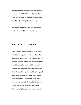 majesty of mien, the natural accompaniment
of intense individuality and lofty aims. Be-
yond this He must be deemed, physically, as
not above the average Jew of His day.
The mental nature of Jesus also conformed
to the intellectual habitudes of His race and
THE COMMONPLACE JESUS 11
class. He used the vernacular, with its char-
acteristic ambiguities and idioms. Thus the
meaning of John 3: 8, **The wind (TrveD/^a)
bloweth where it listeth, and thou hearest the
sound thereof, but canst not tell whence it
cometh, and whither it goeth; so is every one
that is born of the spirit (rrveD/iia),'* depends
upon the Jewish use of "ruah," the Hebrew
equivalent of the Greek word. Ruah in He-
brew meant successively breath, wind, spirit.
Divine Spirit; and the saying was one of
those earnest plays upon words, in which the
12
 