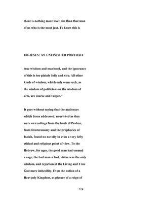 there is nothing more like Him than that man
of us who is the most just. To know this is
106 JESUS: AN UNFINISHED PORTRAIT
true wisdom and manhood, and the ignorance
of this is too plainly folly and vice. All other
kinds of wisdom, which only seem such, as
the wisdom of politicians or the wisdom of
arts, are coarse and vulgar."
It goes without saying that the audiences
which Jesus addressed, nourished as they
were on readings from the book of Psalms,
from Deuteronomy and the prophecies of
Isaiah, found no novelty in even a very lofty
ethical and religious point of view. To the
Hebrew, for ages, the good man had seemed
a sage, the bad man a fool, virtue was the only
wisdom, and rejection of the Living and True
God mere imbecility. Even the notion of a
Heavenly Kingdom, as picture of a reign of
124
 