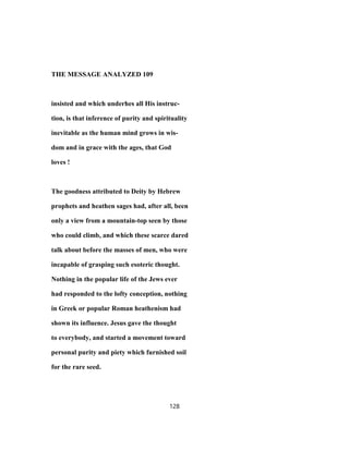 THE MESSAGE ANALYZED 109
insisted and which underhes all His instruc-
tion, is that inference of purity and spirituality
inevitable as the human mind grows in wis-
dom and in grace with the ages, that God
loves !
The goodness attributed to Deity by Hebrew
prophets and heathen sages had, after all, been
only a view from a mountain-top seen by those
who could climb, and which these scarce dared
talk about before the masses of men, who were
incapable of grasping such esoteric thought.
Nothing in the popular life of the Jews ever
had responded to the lofty conception, nothing
in Greek or popular Roman heathenism had
shown its influence. Jesus gave the thought
to everybody, and started a movement toward
personal purity and piety which furnished soil
for the rare seed.
128
 