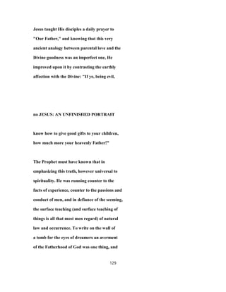 Jesus taught His disciples a daily prayer to
"Our Father," and knowing that this very
ancient analogy between parental love and the
Divine goodness was an imperfect one, He
improved upon it by contrasting the earthly
affection with the Divine: "If ye, being evil,
no JESUS: AN UNFINISHED PORTRAIT
know how to give good gifts to your children,
how much more your heavenly Father!"
The Prophet must have known that in
emphasizing this truth, however universal to
spirituality. He was running counter to the
facts of experience, counter to the passions and
conduct of men, and in defiance of the seeming,
the surface teaching (and surface teaching of
things is all that most men regard) of natural
law and occurrence. To write on the wall of
a tomb for the eyes of dreamers an averment
of the Fatherhood of God was one thing, and
129
 
