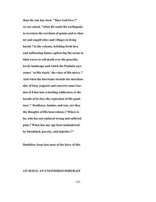 than the sun has risen. "Does God love.?"
we are asked, "when He sends the earthquake
to overturn the erections of genius and to shat-
ter and engulf cities and villages in living
burial ? Is the volcano, belching forth lava
and suffocating fumes, upheaving the ocean in
tidal waves to roll death over the peaceful,
lovely landscape and which the Psalmist says
comes ' at His touch,' the voice of His mercy ?
And when the hurricane strands the merchan-
dise of busy seaports and converts some Gar-
den of Eden into a howling wilderness, is the
breath of its fury the expiration of His good-
ness.'^ Pestilence, famine, and war, are they
the thoughts of His benevolence.? Where is
he, who has not endured wrong and suffered
pain.? When has any age been unshadowed
by bloodshed, poverty, and injustice.?"
Doubtless Jesus lost none of the force of this
112 JESUS; AN UNFINISHED PORTRAIT
131
 