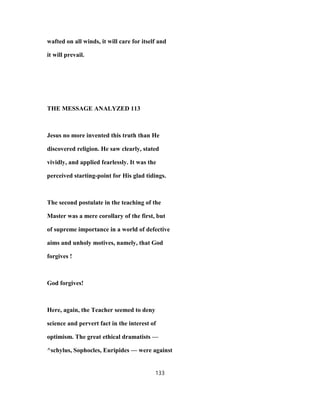 wafted on all winds, it will care for itself and
it will prevail.
THE MESSAGE ANALYZED 113
Jesus no more invented this truth than He
discovered religion. He saw clearly, stated
vividly, and applied fearlessly. It was the
perceived starting-point for His glad tidings.
The second postulate in the teaching of the
Master was a mere corollary of the first, but
of supreme importance in a world of defective
aims and unholy motives, namely, that God
forgives !
God forgives!
Here, again, the Teacher seemed to deny
science and pervert fact in the interest of
optimism. The great ethical dramatists —
^schylus, Sophocles, Euripides — were against
133
 