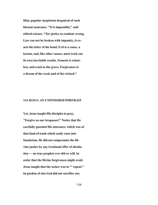 Him; popular skepticism despaired of such
blessed assurance. "It is impossible," said
ethical science, *'for justice to condone wrong.
Law can not be broken with impunity, it ex-
acts the letter of the bond. Evil is a cause, a
karma, and, like other causes, must work out
its own inevitable results. Nemesis is relent-
less, and cruel as the grave. Forgiveness is
a dream of the weak and of the wicked."
114 JESUS: AN UNFINISHED PORTRAIT
Yet, Jesus taught His disciples to pray,
"Forgive us our trespasses!" Notice that He
carefully guarded His utterance, which was of
that kind of truth which easily runs into
fanaticism. He did not compromise the Di-
vine justice by any irrational offer of absolu-
tion — no true prophet ever did or will. In
order that the Divine forgiveness might avail,
Jesus taught that the seeker was to *' repent."
In pardon of sins God did not sacrifice any
134
 