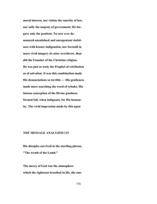 moral interest, nor violate the sanctity of law,
nor sully the majesty of government; He for-
gave only the penitent. No seer ever de-
nounced unsubdued and unrepentant sinful-
ness with keener indignation, nor foretold in
more vivid imagery its utter overthrow, than
did the Founder of the Christian religion.
He was just as truly the Prophet of retribution
as of salvation. It was this combination made
His denunciations so terrible — His gentleness
made more searching the word of rebuke. His
intense conception of the Divine goodness
formed foil, when indignant, for His human-
ity. The vivid impression made by this upon
THE MESSAGE ANALYZED 115
His disciples survived in the startling phrase,
"The wrath of the Lamb."
The mercy of God was the atmosphere
which the righteous breathed in life, the sun-
135
 