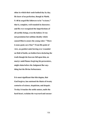 shine in which their souls bathed day by day.
He knew of no perfection, though in Matth.
5: 48 he urged His followers to be "reAetor,"
that is, complete, well rounded in character;
and He ever recognized the imperfections of
all earthly beings, even the holiest. It was
not pessimism but sublime ideality which
caused Him to assure the young ruler: "There
is none good, save One!" From His point of
view, no gentlest saint bowing over wounded
on field of battle, no boldest hero declaring the
truth though the heavens fall upon him, no
martyr amid flames forgiving his persecutors,
might claim before the Judgment Bar any-
thing but the Divine forbearance.
It is most significant that this dogma, that
God forgives, has outstood the blasts of twenty
centuries of science, skepticism, and despair.
To-day it touches the noble nature, melts the
hard heart, reclaims the wayward and encour-
136
 