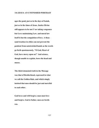 116 JESUS: AN UNFINISHED PORTRAIT
ages the good, just as in the days of Isaiah,
just as in the times of Jesus. Justice Divine
still appears to be not I^aw taking vengeance
but Love maintaining Law, and moral law
itself is but the compulsion of love. A thou-
sand treatises in ethics can not prevent the
penitent from outstretched hands as the words
go forth spontaneously, "O God, Heart of
God, have mercy upon us!" And science,
though unable to explain, bows the head and
muses.
The third elemental truth in the Message
was that of Brotherhood, expressed in what
we call the Golden Rule, and which simply
insisted that men should be just and merciful
to each other.
God loves and will forgive; man must love
and forgive. God is Father, men are breth-
ren.
137
 