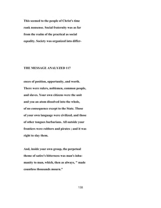 This seemed to the people of Christ's time
rank nonsense. Social fraternity was as far
from the realm of the practical as social
equality. Society was organized into differ-
THE MESSAGE ANALYZED 117
ences of position, opportunity, and worth.
There were rulers, noblemen, common people,
and slaves. Your own citizens were the unit
and you an atom dissolved into the whole,
of no consequence except to the State. Those
of your own language were civilized, and those
of other tongues barbarians. All outside your
frontiers were robbers and pirates ; and it was
right to slay them.
And, inside your own group, the perpetual
theme of satire's bitterness was man's inhu-
manity to man, which, then as always, " made
countless thousands mourn."
138
 
