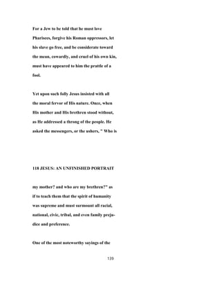 For a Jew to be told that he must love
Pharisees, forgive his Roman oppressors, let
his slave go free, and be considerate toward
the mean, cowardly, and cruel of his own kin,
must have appeared to him the prattle of a
fool.
Yet upon such folly Jesus insisted with all
the moral fervor of His nature. Once, when
His mother and His brethren stood without,
as He addressed a throng of the people. He
asked the messengers, or the ushers, " Who is
118 JESUS: AN UNFINISHED PORTRAIT
my mother? and who are my brethren?" as
if to teach them that the spirit of humanity
was supreme and must surmount all racial,
national, civic, tribal, and even family preju-
dice and preference.
One of the most noteworthy sayings of the
139
 