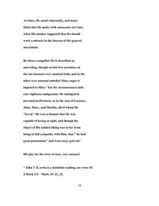 At times, He acted reluctantly, and many
think that He spoke with annoyance at Cana,
when His mother suggested that He should
work a miracle in the interest of the general
merriment.
By three evangelists He is described as
marveling, though on but two occasions, in
the one instance over unusual faith, and in the
other over unusual unbelief. Once anger is
imputed to Him,^ but the circumstances indi-
cate righteous indignation. He indulged in
personal preferences, as in the case of Lazarus,
John, Mary, and Martha, all of whom He
"loved." He was so human that He was
capable of loving at sight, and though the
object of His sudden liking was so far from
being in full sympathy with Him, that " he had
great possessions" and went away grieved.'
His pity for the woes of men, very unusual
* John 7: 8, ovttu is a doubtful reading, see verse 10.
2 Mark 3:5. ' Mark 10: 21, 22.
14
 