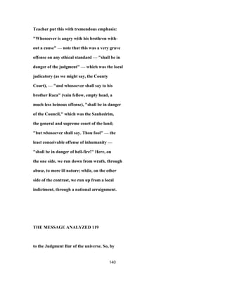 Teacher put this with tremendous emphasis:
"Whosoever is angry with his brethren with-
out a cause" — note that this was a very grave
offense on any ethical standard — "shall be in
danger of the judgment" — which was the local
judicatory (as we might say, the County
Court), — "and whosoever shall say to his
brother Raca" (vain fellow, empty head, a
much less heinous offense), "shall be in danger
of the Council," which was the Sanhedrim,
the general and supreme court of the land;
"but whosoever shall say. Thou fool" — the
least conceivable offense of inhumanity —
"shall be in danger of hell-fire!" Here, on
the one side, we run down from wrath, through
abuse, to mere ill nature; while, on the other
side of the contrast, we run up from a local
indictment, through a national arraignment.
THE MESSAGE ANALYZED 119
to the Judgment Bar of the universe. So, by
140
 