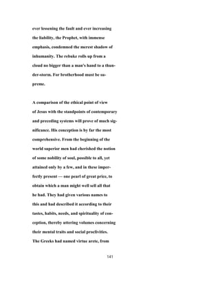 ever lessening the fault and ever increasing
the liability, the Prophet, with immense
emphasis, condemned the merest shadow of
inhumanity. The rebuke rolls up from a
cloud no bigger than a man's hand to a thun-
der-storm. For brotherhood must be su-
preme.
A comparison of the ethical point of view
of Jesus with the standpoints of contemporary
and preceding systems will prove of much sig-
nificance. His conception is by far the most
comprehensive. From the beginning of the
world superior men had cherished the notion
of some nobility of soul, possible to all, yet
attained only by a few, and in these imper-
fectly present — one pearl of great price, to
obtain which a man might well sell all that
he had. They had given various names to
this and had described it according to their
tastes, habits, needs, and spirituality of con-
ception, thereby uttering volumes concerning
their mental traits and social proclivities.
The Greeks had named virtue arete, from
141
 