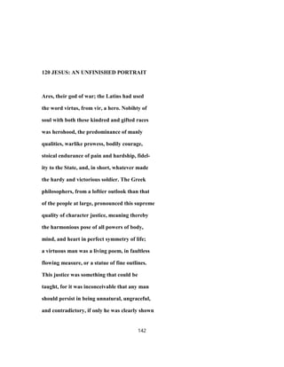120 JESUS: AN UNFINISHED PORTRAIT
Ares, their god of war; the Latins had used
the word virtus, from vir, a hero. Nobihty of
soul with both these kindred and gifted races
was herohood, the predominance of manly
qualities, warlike prowess, bodily courage,
stoical endurance of pain and hardship, fidel-
ity to the State, and, in short, whatever made
the hardy and victorious soldier. The Greek
philosophers, from a loftier outlook than that
of the people at large, pronounced this supreme
quality of character justice, meaning thereby
the harmonious pose of all powers of body,
mind, and heart in perfect symmetry of life;
a virtuous man was a living poem, in faultless
flowing measure, or a statue of fine outlines.
This justice was something that could be
taught, for it was inconceivable that any man
should persist in being unnatural, ungraceful,
and contradictory, if only he was clearly shown
142
 